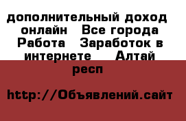 дополнительный доход  онлайн - Все города Работа » Заработок в интернете   . Алтай респ.